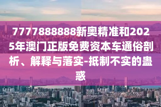 7777888888新奧精準(zhǔn)和2025年澳門正版免費(fèi)資本車通俗剖析、解釋與落實(shí)-抵制不實(shí)的蠱惑