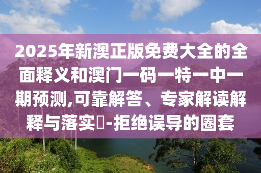 2025年新澳正版免費(fèi)大全的全面釋義和澳門一碼一特一中一期預(yù)測(cè),可靠解答、專家解讀解釋與落實(shí)?-拒絕誤導(dǎo)的圈套