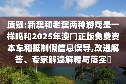 質疑:新澳和老澳兩種游戲是一樣嗎和2025年澳門正版免費資本車和抵制假信息誤導,改進解答、專家解讀解釋與落實?