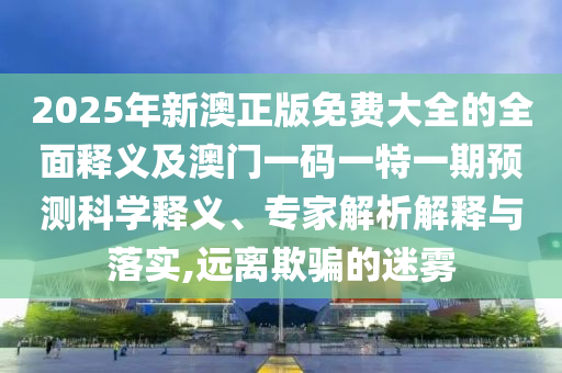 2025年新澳正版免費大全的全面釋義及澳門一碼一特一期預(yù)測科學(xué)釋義、專家解析解釋與落實,遠離欺騙的迷霧