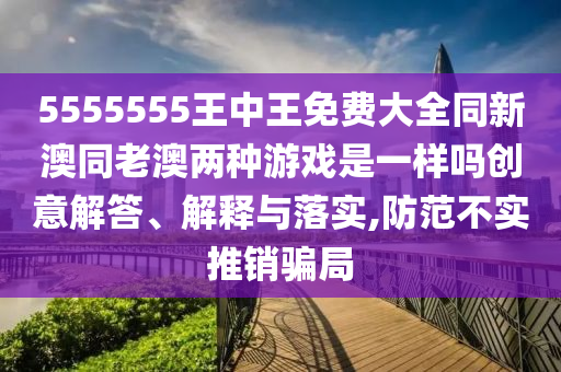 5555555王中王免費大全同新澳同老澳兩種游戲是一樣嗎創(chuàng)意解答、解釋與落實,防范不實推銷騙局