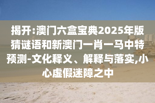 揭開:澳門六盒寶典2025年版猜謎語和新澳門一肖一馬中特預(yù)測-文化釋義、解釋與落實,小心虛假迷障之中