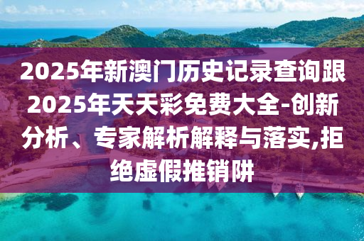 2025年新澳門歷史記錄查詢跟2025年天天彩免費(fèi)大全-創(chuàng)新分析、專家解析解釋與落實,拒絕虛假推銷阱