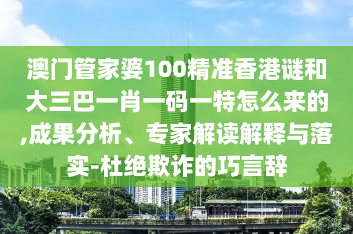 澳門管家婆100精準香港謎和大三巴一肖一碼一特怎么來的,成果分析、專家解讀解釋與落實-杜絕欺詐的巧言辭