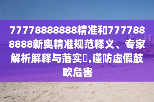 77778888888精準(zhǔn)和7777888888新奧精準(zhǔn)規(guī)范釋義、專家解析解釋與落實(shí)?,謹(jǐn)防虛假鼓吹危害