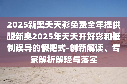 2025新奧天天彩免費全年提供跟新奧2025年天天開好彩和抵制誤導的假把式-創(chuàng)新解讀、專家解析解釋與落實