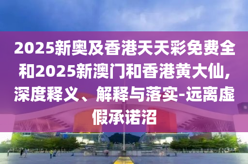 2025新奧及香港天天彩免費(fèi)全和2025新澳門和香港黃大仙,深度釋義、解釋與落實(shí)-遠(yuǎn)離虛假承諾沼