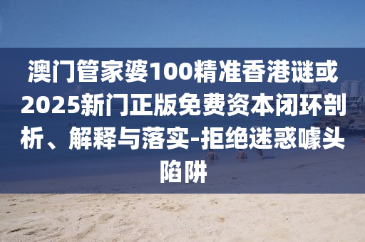 澳門管家婆100精準香港謎或2025新門正版免費資本閉環(huán)剖析、解釋與落實-拒絕迷惑噱頭陷阱
