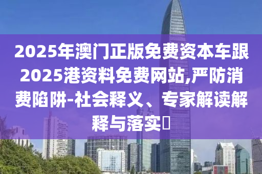 2025年澳門正版免費(fèi)資本車跟2025港資料免費(fèi)網(wǎng)站,嚴(yán)防消費(fèi)陷阱-社會釋義、專家解讀解釋與落實(shí)?