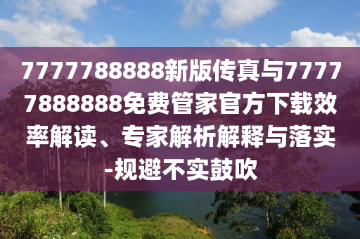 7777788888新版?zhèn)髡媾c77777888888免費(fèi)管家官方下載效率解讀、專家解析解釋與落實(shí)-規(guī)避不實(shí)鼓吹