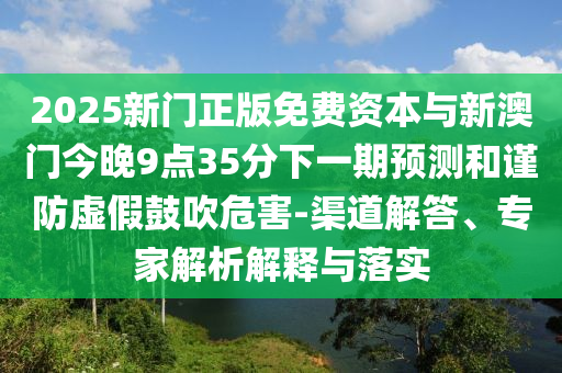 2025新門正版免費(fèi)資本與新澳門今晚9點(diǎn)35分下一期預(yù)測(cè)和謹(jǐn)防虛假鼓吹危害-渠道解答、專家解析解釋與落實(shí)