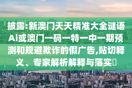 披露:新澳門天天精準大全謎語Ai或澳門一碼一特一中一期預(yù)測和規(guī)避欺詐的假廣告,貼切釋義、專家解析解釋與落實?