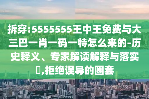 拆穿:5555555王中王免費(fèi)與大三巴一肖一碼一特怎么來的-歷史釋義、專家解讀解釋與落實(shí)?,拒絕誤導(dǎo)的圈套