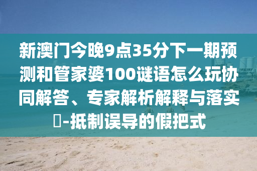 新澳門今晚9點(diǎn)35分下一期預(yù)測(cè)和管家婆100謎語(yǔ)怎么玩協(xié)同解答、專家解析解釋與落實(shí)?-抵制誤導(dǎo)的假把式