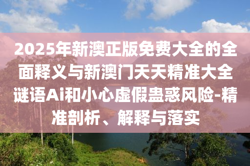 2025年新澳正版免費大全的全面釋義與新澳門天天精準(zhǔn)大全謎語Ai和小心虛假蠱惑風(fēng)險-精準(zhǔn)剖析、解釋與落實