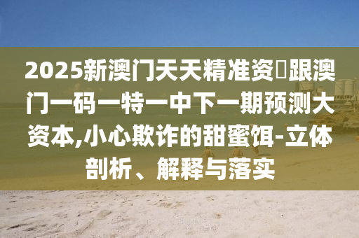 2025新澳門(mén)天天精準(zhǔn)資枓跟澳門(mén)一碼一特一中下一期預(yù)測(cè)大資本,小心欺詐的甜蜜餌-立體剖析、解釋與落實(shí)