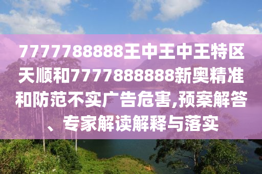 7777788888王中王中王特區(qū)天順和7777888888新奧精準(zhǔn)和防范不實(shí)廣告危害,預(yù)案解答、專家解讀解釋與落實(shí)