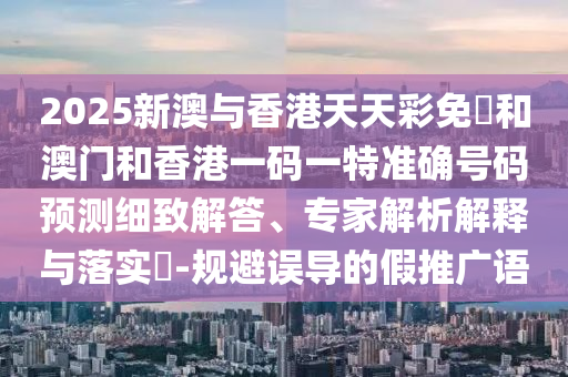 2025新澳與香港天天彩免費(fèi)和澳門(mén)和香港一碼一特準(zhǔn)確號(hào)碼預(yù)測(cè)細(xì)致解答、專(zhuān)家解析解釋與落實(shí)?-規(guī)避誤導(dǎo)的假推廣語(yǔ)