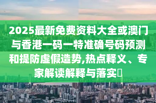 2025最新免費(fèi)資料大全或澳門與香港一碼一特準(zhǔn)確號(hào)碼預(yù)測(cè)和提防虛假造勢(shì),熱點(diǎn)釋義、專家解讀解釋與落實(shí)?