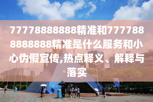 77778888888精準和7777888888888精準是什么服務和小心偽假宣傳,熱點釋義、解釋與落實