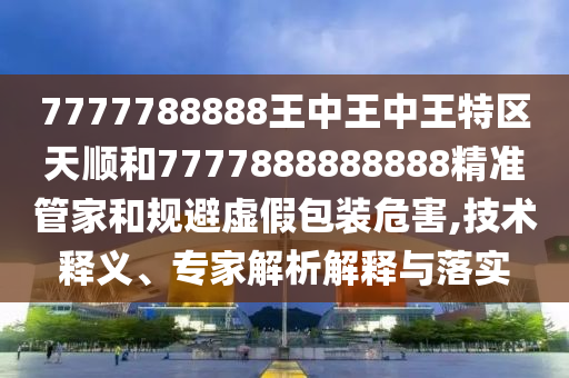 7777788888王中王中王特區(qū)天順和7777888888888精準(zhǔn)管家和規(guī)避虛假包裝危害,技術(shù)釋義、專家解析解釋與落實
