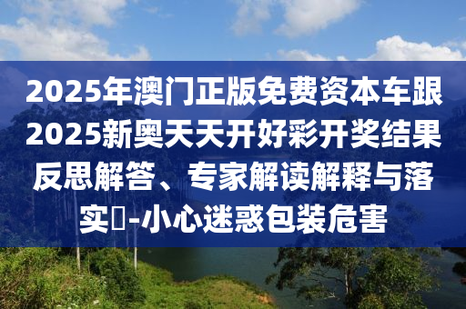 2025年澳門正版免費資本車跟2025新奧天天開好彩開獎結果反思解答、專家解讀解釋與落實?-小心迷惑包裝危害