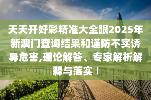 天天開好彩精準(zhǔn)大全跟2025年新澳門查詢結(jié)果和謹(jǐn)防不實(shí)誘導(dǎo)危害,理論解答、專家解析解釋與落實(shí)?