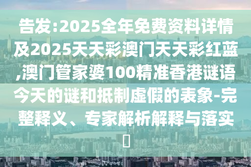告發(fā):2025全年免費資料詳情及2025天天彩澳門天天彩紅藍,澳門管家婆100精準香港謎語今天的謎和抵制虛假的表象-完整釋義、專家解析解釋與落實?