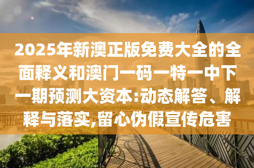 2025年新澳正版免費(fèi)大全的全面釋義和澳門一碼一特一中下一期預(yù)測大資本:動態(tài)解答、解釋與落實(shí),留心偽假宣傳危害