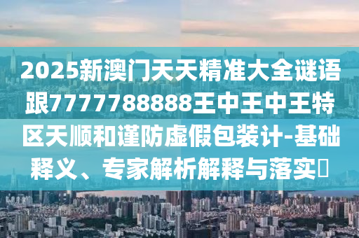 2025新澳門天天精準大全謎語跟7777788888王中王中王特區(qū)天順和謹防虛假包裝計-基礎(chǔ)釋義、專家解析解釋與落實?