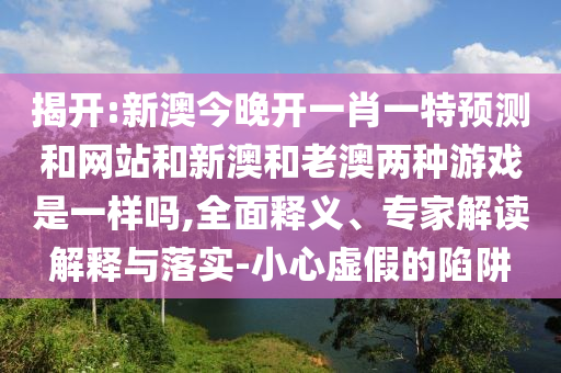 揭開:新澳今晚開一肖一特預(yù)測和網(wǎng)站和新澳和老澳兩種游戲是一樣嗎,全面釋義、專家解讀解釋與落實(shí)-小心虛假的陷阱