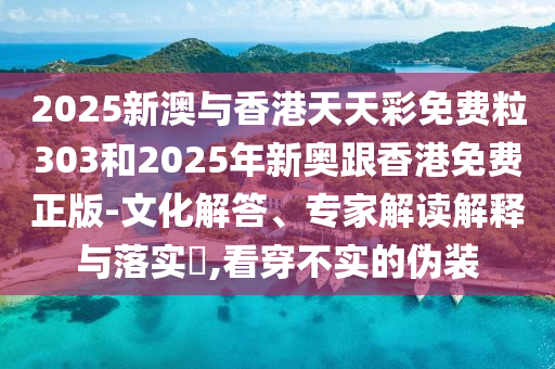 2025新澳與香港天天彩免費粒303和2025年新奧跟香港免費正版-文化解答、專家解讀解釋與落實?,看穿不實的偽裝