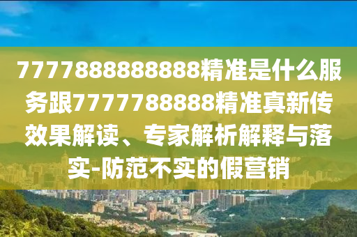 7777888888888精準是什么服務跟7777788888精準真新傳效果解讀、專家解析解釋與落實-防范不實的假營銷