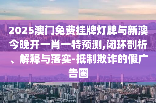 2025澳門免費(fèi)掛牌燈牌與新澳今晚開一肖一特預(yù)測,閉環(huán)剖析、解釋與落實(shí)-抵制欺詐的假廣告圈