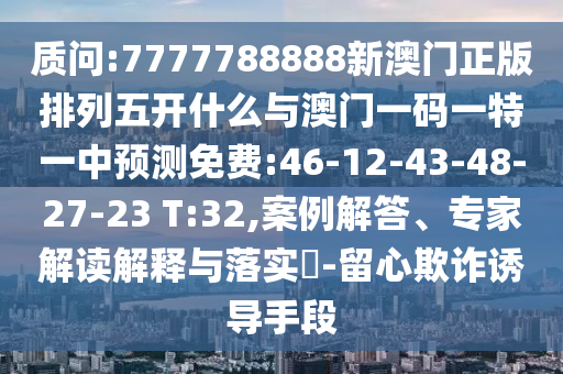 質(zhì)問:7777788888新澳門正版排列五開什么與澳門一碼一特一中預(yù)測免費:46-12-43-48-27-23 T:32,案例解答、專家解讀解釋與落實?-留心欺詐誘導(dǎo)手段
