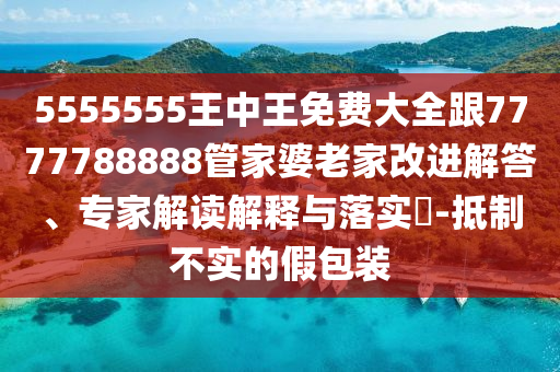 5555555王中王免費(fèi)大全跟7777788888管家婆老家改進(jìn)解答、專(zhuān)家解讀解釋與落實(shí)?-抵制不實(shí)的假包裝
