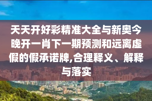 天天開(kāi)好彩精準(zhǔn)大全與新奧今晚開(kāi)一肖下一期預(yù)測(cè)和遠(yuǎn)離虛假的假承諾牌,合理釋義、解釋與落實(shí)