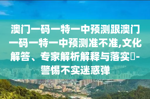 澳門一碼一特一中預測跟澳門一碼一特一中預測準不準,文化解答、專家解析解釋與落實?-警惕不實迷惑彈