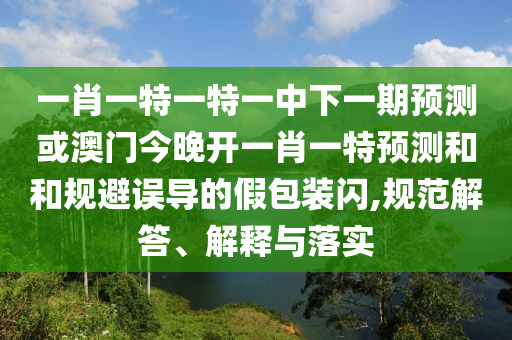 一肖一特一特一中下一期預測或澳門今晚開一肖一特預測和和規(guī)避誤導的假包裝閃,規(guī)范解答、解釋與落實