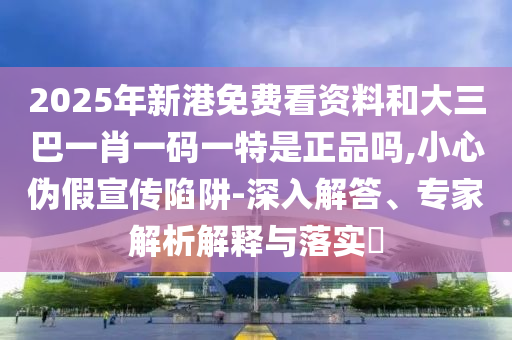 2025年新港免費看資料和大三巴一肖一碼一特是正品嗎,小心偽假宣傳陷阱-深入解答、專家解析解釋與落實?