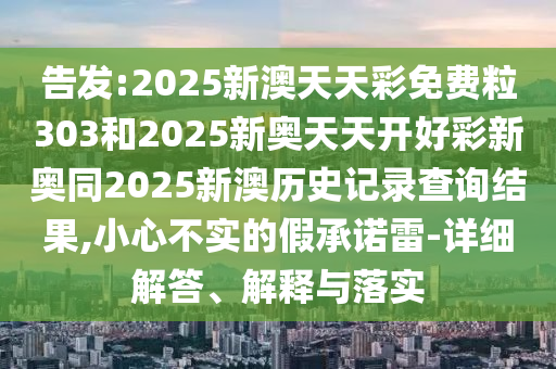 告發(fā):2025新澳天天彩免費(fèi)粒303和2025新奧天天開(kāi)好彩新奧同2025新澳歷史記錄查詢結(jié)果,小心不實(shí)的假承諾雷-詳細(xì)解答、解釋與落實(shí)