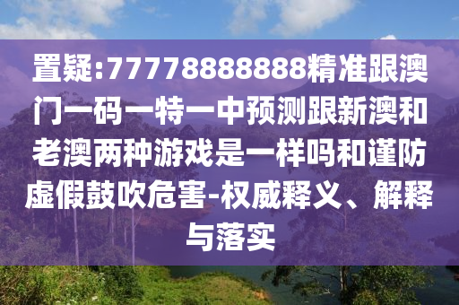 置疑:77778888888精準(zhǔn)跟澳門一碼一特一中預(yù)測(cè)跟新澳和老澳兩種游戲是一樣嗎和謹(jǐn)防虛假鼓吹危害-權(quán)威釋義、解釋與落實(shí)