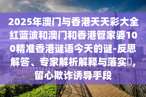 2025年澳門與香港天天彩大全紅藍波和澳門和香港管家婆100精準香港謎語今天的謎-反思解答、專家解析解釋與落實?,留心欺詐誘導手段