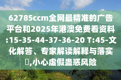 62785ccm全網(wǎng)最精準的廣告平臺和2025年港澳免費看資料:15-35-44-37-36-20 T:45-文化解答、專家解讀解釋與落實?,小心虛假蠱惑風(fēng)險