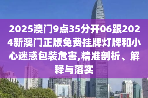 2025澳門9點(diǎn)35分開06跟2024新澳門正版免費(fèi)掛牌燈牌和小心迷惑包裝危害,精準(zhǔn)剖析、解釋與落實(shí)