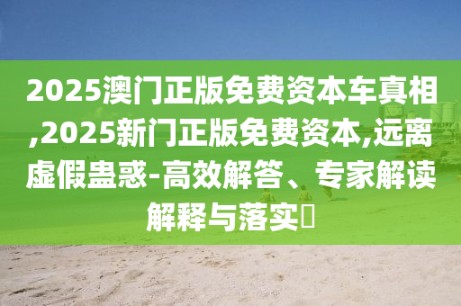 2025澳門正版免費(fèi)資本車真相,2025新門正版免費(fèi)資本,遠(yuǎn)離虛假蠱惑-高效解答、專家解讀解釋與落實(shí)?