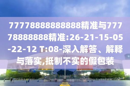 77778888888888精準(zhǔn)與77778888888精準(zhǔn):26-21-15-05-22-12 T:08-深入解答、解釋與落實(shí),抵制不實(shí)的假包裝