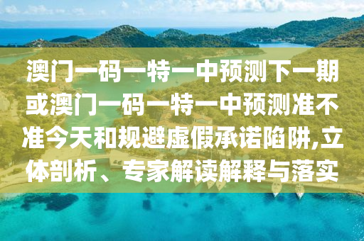 澳門一碼一特一中預(yù)測下一期或澳門一碼一特一中預(yù)測準(zhǔn)不準(zhǔn)今天和規(guī)避虛假承諾陷阱,立體剖析、專家解讀解釋與落實