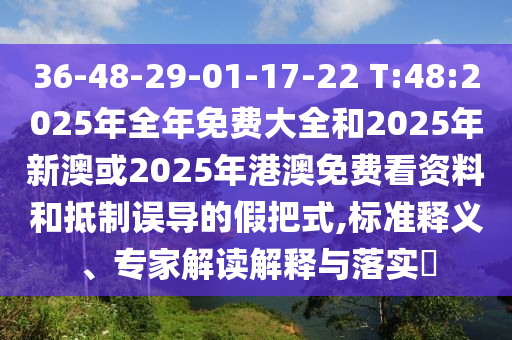36-48-29-01-17-22 T:48:2025年全年免費(fèi)大全和2025年新澳或2025年港澳免費(fèi)看資料和抵制誤導(dǎo)的假把式,標(biāo)準(zhǔn)釋義、專家解讀解釋與落實(shí)?