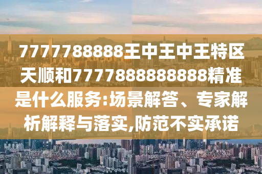 7777788888王中王中王特區(qū)天順和7777888888888精準(zhǔn)是什么服務(wù):場景解答、專家解析解釋與落實(shí),防范不實(shí)承諾